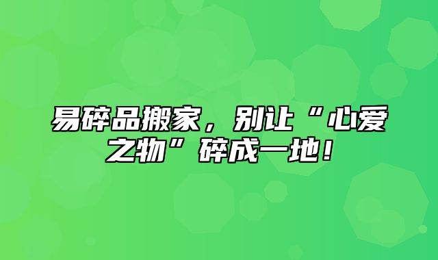 易碎品搬家，别让“心爱之物”碎成一地！