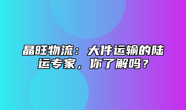晶旺物流：大件运输的陆运专家，你了解吗？