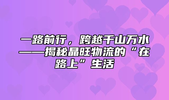 一路前行，跨越千山万水——揭秘晶旺物流的“在路上”生活