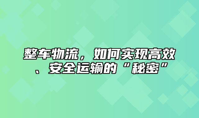 整车物流，如何实现高效、安全运输的“秘密”