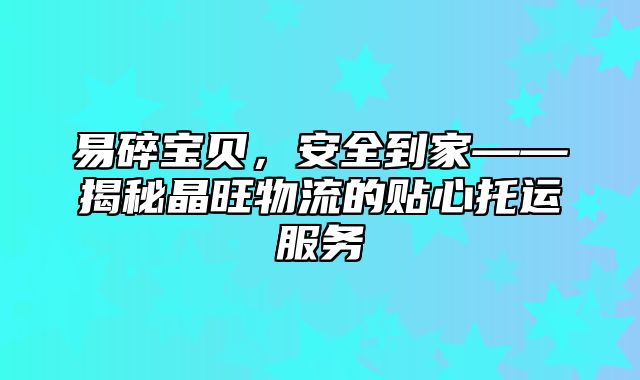易碎宝贝，安全到家——揭秘晶旺物流的贴心托运服务