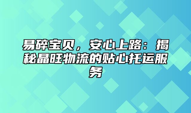 易碎宝贝，安心上路：揭秘晶旺物流的贴心托运服务