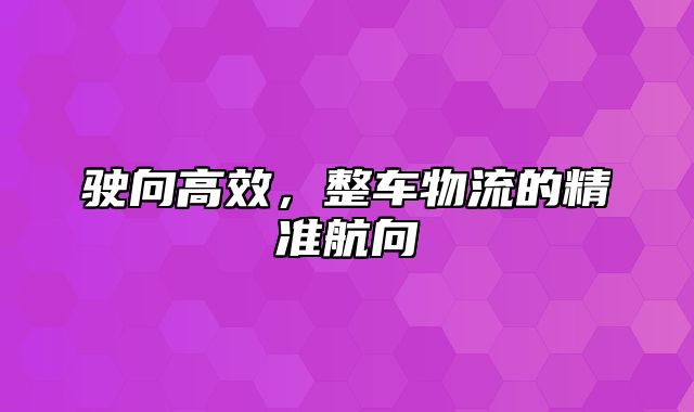 驶向高效，整车物流的精准航向