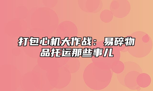 打包心机大作战：易碎物品托运那些事儿