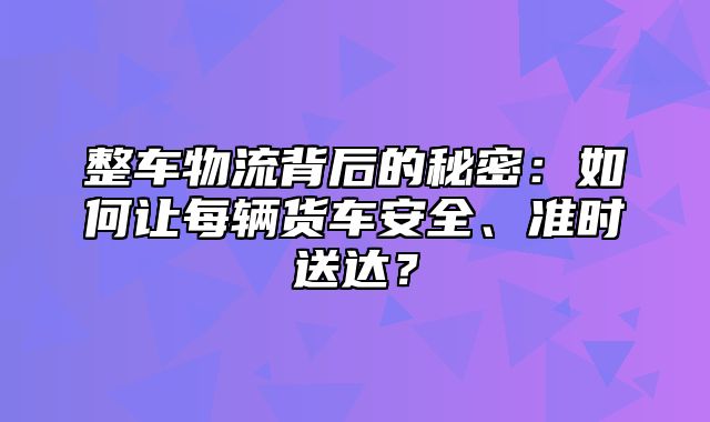 整车物流背后的秘密：如何让每辆货车安全、准时送达？