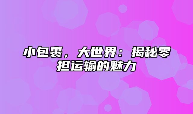 小包裹，大世界：揭秘零担运输的魅力