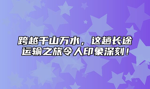 跨越千山万水，这趟长途运输之旅令人印象深刻！