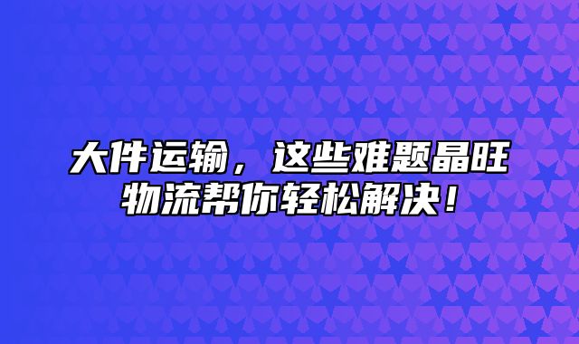 大件运输，这些难题晶旺物流帮你轻松解决！