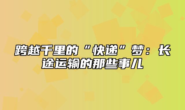 跨越千里的“快递”梦：长途运输的那些事儿