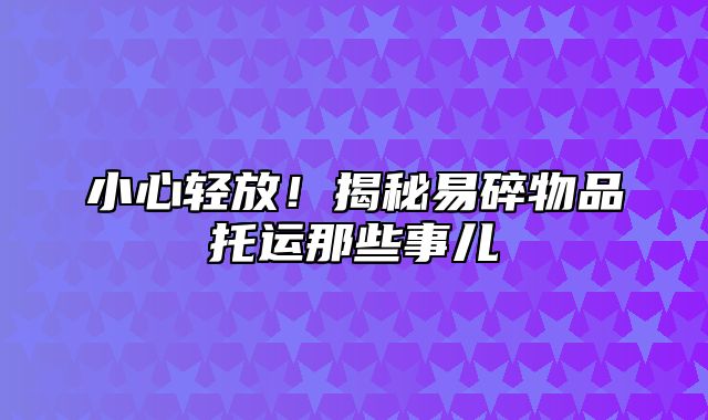 小心轻放！揭秘易碎物品托运那些事儿