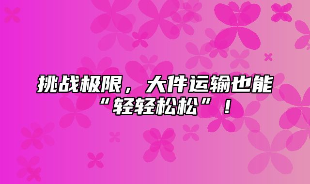 挑战极限，大件运输也能“轻轻松松”！