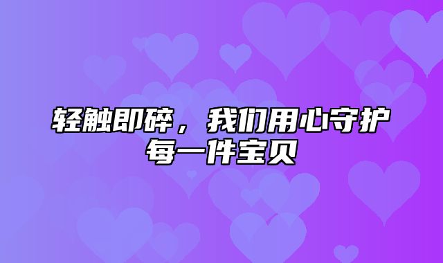轻触即碎，我们用心守护每一件宝贝