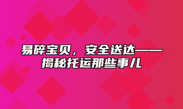 易碎宝贝，安全送达——揭秘托运那些事儿
