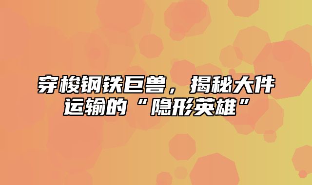 穿梭钢铁巨兽，揭秘大件运输的“隐形英雄”