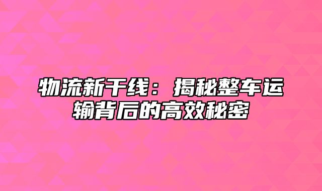 物流新干线：揭秘整车运输背后的高效秘密