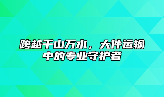 跨越千山万水，大件运输中的专业守护者