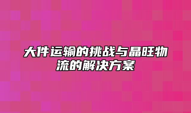 大件运输的挑战与晶旺物流的解决方案