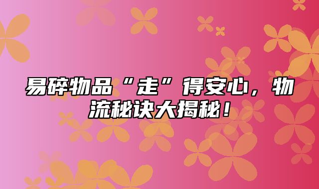 易碎物品“走”得安心，物流秘诀大揭秘！