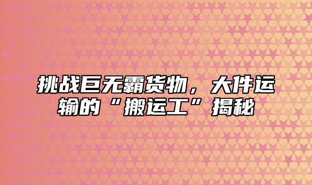挑战巨无霸货物，大件运输的“搬运工”揭秘