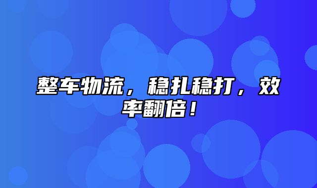 整车物流，稳扎稳打，效率翻倍！