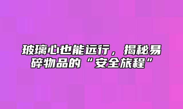 玻璃心也能远行，揭秘易碎物品的“安全旅程”