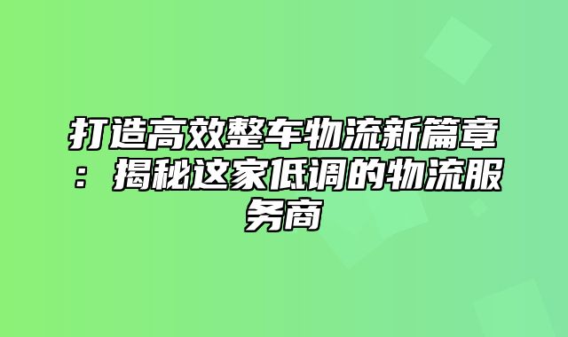 打造高效整车物流新篇章：揭秘这家低调的物流服务商
