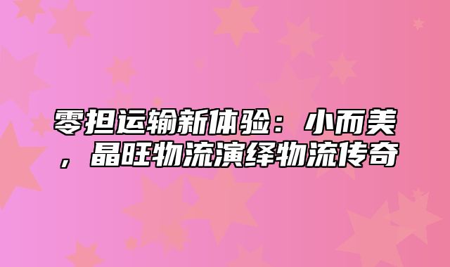 零担运输新体验：小而美，晶旺物流演绎物流传奇