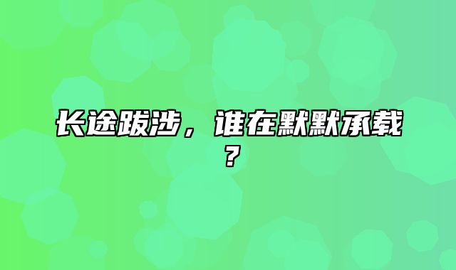 长途跋涉，谁在默默承载？