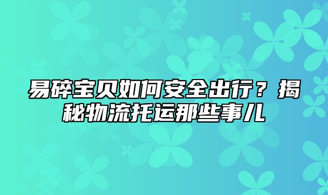 易碎宝贝如何安全出行？揭秘物流托运那些事儿