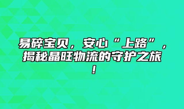 易碎宝贝，安心“上路”，揭秘晶旺物流的守护之旅！