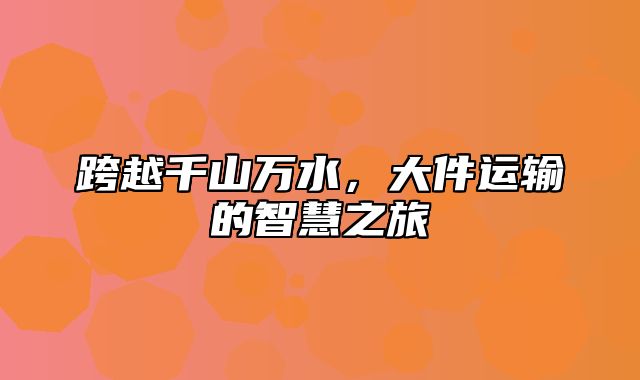 跨越千山万水，大件运输的智慧之旅