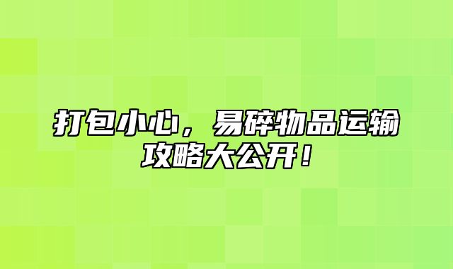 打包小心，易碎物品运输攻略大公开！