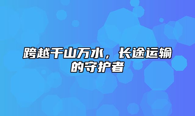 跨越千山万水，长途运输的守护者