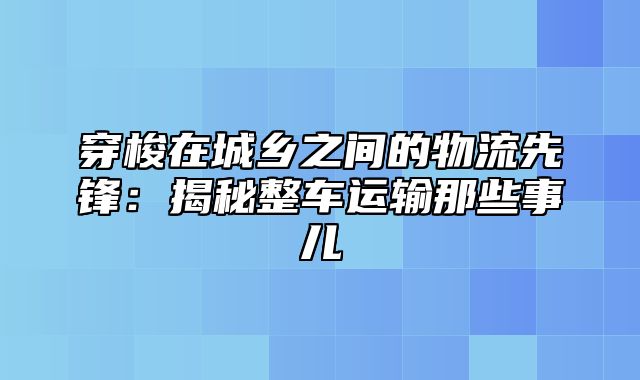 穿梭在城乡之间的物流先锋：揭秘整车运输那些事儿