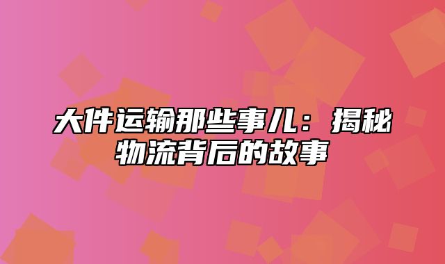 大件运输那些事儿：揭秘物流背后的故事