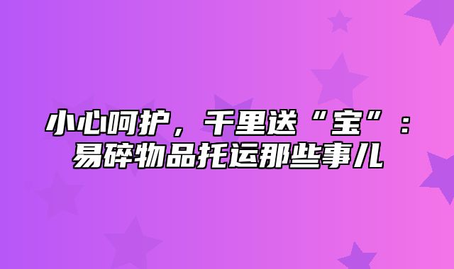 小心呵护，千里送“宝”：易碎物品托运那些事儿
