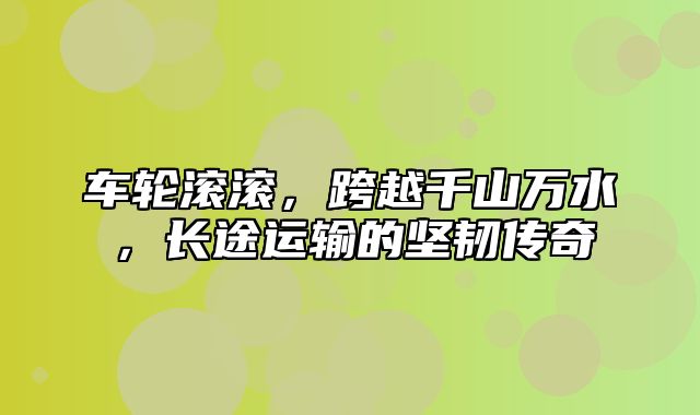 车轮滚滚，跨越千山万水，长途运输的坚韧传奇