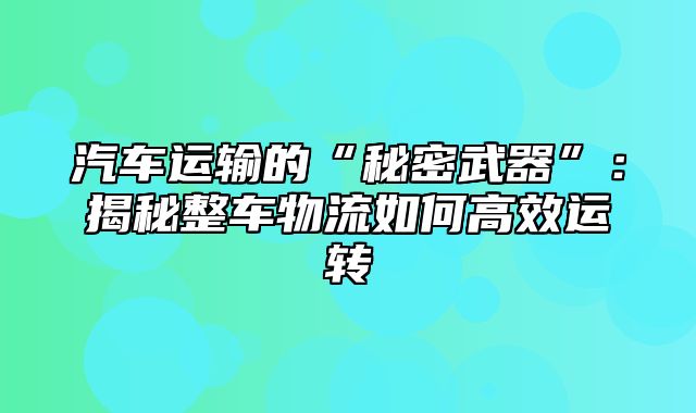汽车运输的“秘密武器”：揭秘整车物流如何高效运转