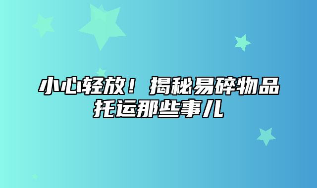 小心轻放！揭秘易碎物品托运那些事儿