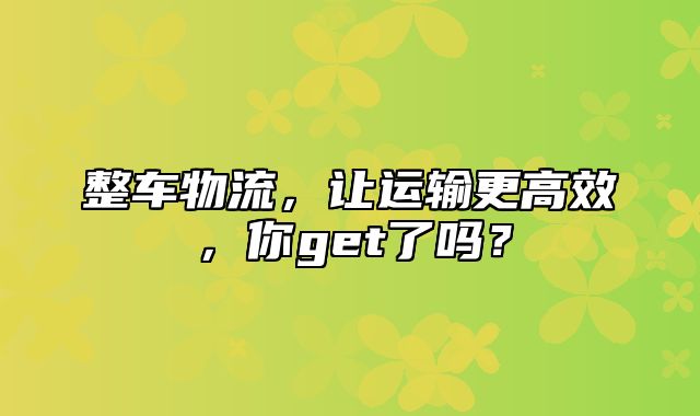 整车物流，让运输更高效，你get了吗？