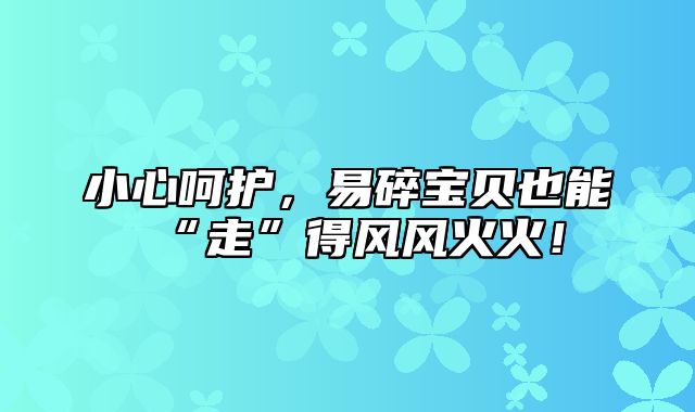 小心呵护，易碎宝贝也能“走”得风风火火！