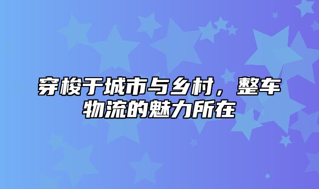 穿梭于城市与乡村，整车物流的魅力所在