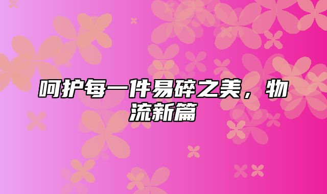 呵护每一件易碎之美，物流新篇