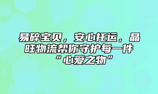 易碎宝贝，安心托运，晶旺物流帮你守护每一件“心爱之物”
