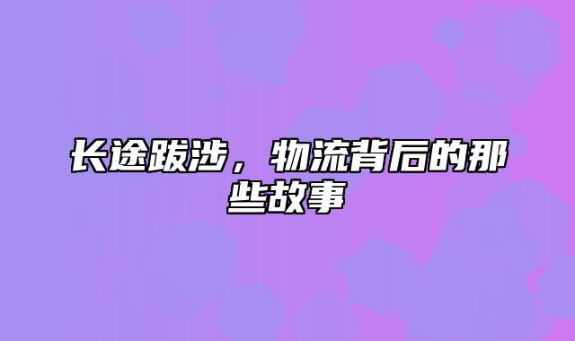 长途跋涉，物流背后的那些故事
