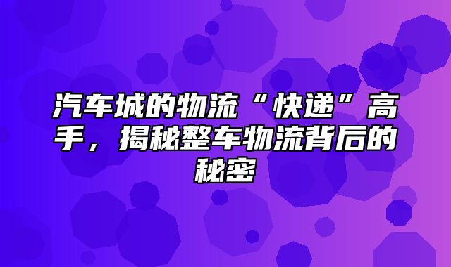 汽车城的物流“快递”高手，揭秘整车物流背后的秘密