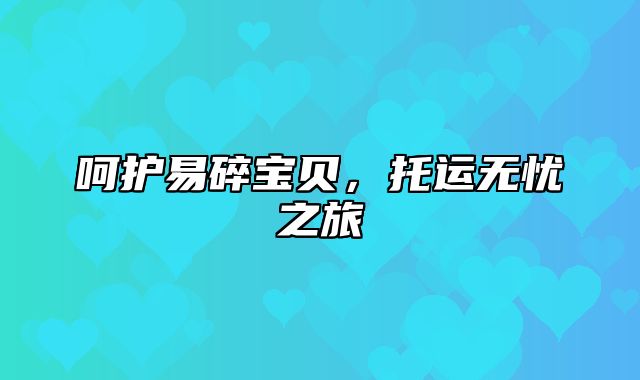 呵护易碎宝贝，托运无忧之旅
