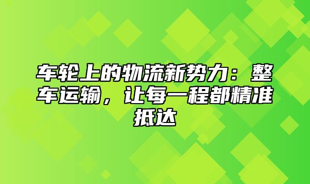 车轮上的物流新势力：整车运输，让每一程都精准抵达
