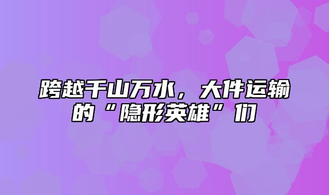 跨越千山万水，大件运输的“隐形英雄”们