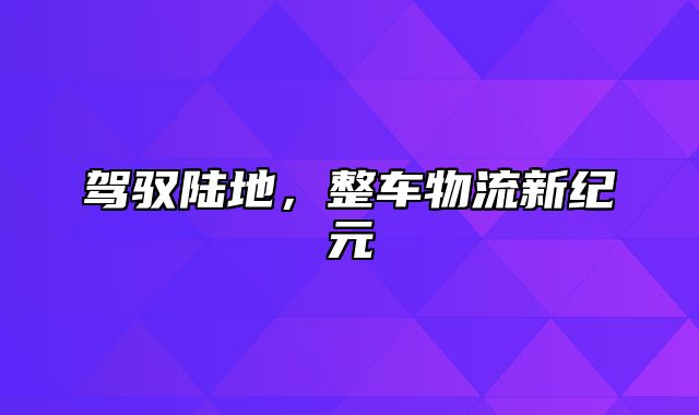 驾驭陆地，整车物流新纪元